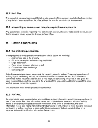 14
29.6 deal files
The content of each and every deal file is the sole property of the company, and absolutely no portion
of any file is to be removed from the office without the specific permission of Management.
29.7 accounting or commission procedure questions or concerns
Any questions or concerns regarding your commission account, cheques, trade record sheets, or any
deal processing issues should be directed to head office.
30. LISTING PROCEDURES
30.1 the prelisting preparation
When preparing a listing presentation the agent should obtain the following:
 Approximate age of the property
 Price the owner paid and when they purchased
 Legal description
 Facts on any previous attempts to sell
 Comparable sales and listings
 Marketing plan
Sales Representatives should always ask the owner's reason for selling. They may be desirous of
making a profit; be leaving the city; be in difficult financial circumstances; etc. Such information
sometimes makes valuable sales talk that is very helpful in convincing prospects. It also gives the
sales representative a definite idea as to the urgency of the proposition and the firmness of the price.
Verify if spousal consent is required.
This information must remain private and confidential.
30.2 FINTRAC
As a real estate sales representative, you must keep a client information record for every purchase or
sale of real estate. The client information record sets out the client's name and address, and the
nature of the client's principal business or occupation. If the client is an individual, the client
information record also has to include the individual's date of birth. If there is more than one individual
purchasing or selling, you have to keep a client information record about each individual on a
separate Individual Identification Information Record form.
 
