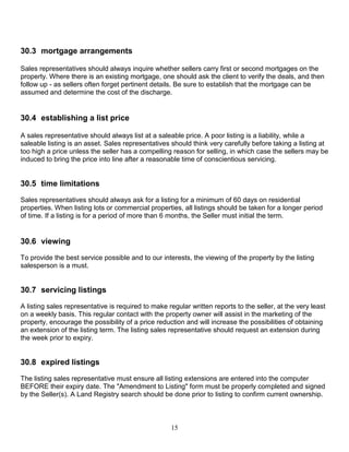 15
30.3 mortgage arrangements
Sales representatives should always inquire whether sellers carry first or second mortgages on the
property. Where there is an existing mortgage, one should ask the client to verify the deals, and then
follow up - as sellers often forget pertinent details. Be sure to establish that the mortgage can be
assumed and determine the cost of the discharge.
30.4 establishing a list price
A sales representative should always list at a saleable price. A poor listing is a liability, while a
saleable listing is an asset. Sales representatives should think very carefully before taking a listing at
too high a price unless the seller has a compelling reason for selling, in which case the sellers may be
induced to bring the price into line after a reasonable time of conscientious servicing.
30.5 time limitations
Sales representatives should always ask for a listing for a minimum of 60 days on residential
properties. When listing lots or commercial properties, all listings should be taken for a longer period
of time. If a listing is for a period of more than 6 months, the Seller must initial the term.
30.6 viewing
To provide the best service possible and to our interests, the viewing of the property by the listing
salesperson is a must.
30.7 servicing listings
A listing sales representative is required to make regular written reports to the seller, at the very least
on a weekly basis. This regular contact with the property owner will assist in the marketing of the
property, encourage the possibility of a price reduction and will increase the possibilities of obtaining
an extension of the listing term. The listing sales representative should request an extension during
the week prior to expiry.
30.8 expired listings
The listing sales representative must ensure all listing extensions are entered into the computer
BEFORE their expiry date. The "Amendment to Listing" form must be properly completed and signed
by the Seller(s). A Land Registry search should be done prior to listing to confirm current ownership.
 