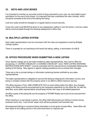 17
33. KEYS AND LOCK BOXES
It is important to maintain an accurate control of keys entrusted to your care. As most seller's grant
permission for the use of lock boxes, it is important that they understand the risks involved, which
should be reviewed at the time of the taking the listing.
Lock box codes should be changed on a regular basis to ensure security.
A lock box code must NEVER be given to any salesperson calling in over the phone. Lock box codes
will be communicated through the showing salesperson's office only.
34. MULTIPLE LISTING SYSTEM
Each sales representative must be conversant with the rules and regulations covering Multiple
Listings system.
There is a penalty for not reporting to the board the taking, selling, or termination of a MLS.
35. OFFICE PROCEDURE WHEN SUBMITTING A NEW LISTING
Once cleared, listings are to be broker loaded by sales representatives, then sent to office for
processing. A “LISTING CHECKLIST or LEASING CHECKLIST” and a “NEW LISTING SHOWING
INSTRUCTIONS INFO SHEET” must be submitted with the relevant forms immediately following the
loading of the listing. New agents or agents needing assistance are to contact their manager.
There are to be no private listings or information pertaining thereto withheld by any sales
representatives.
The sales representative is obligated to service the listing by keeping the information current, and
being in constant contact with the property owner in an effort to effect maximum service.
The office requires a FULL AND COMPLETE FILE on every listing within the office. Any changes
made to the listing must be accompanied by the necessary paperwork for the office file. As with the
deal files, every sales representative should keep his/her own copy of all related paperwork.
All office copies of the listing file are the property of STOMP Realty and must not be removed from
the office.
When handing in a new listing in person, the office staff will process your listing in priority during
business hours only. “Last minute” paper work will be processed next business day.
All assignment listings or exclusive listing information is to be given to head office. Head office will
then report to the calling service in the event that there is a sign/ad call.
 