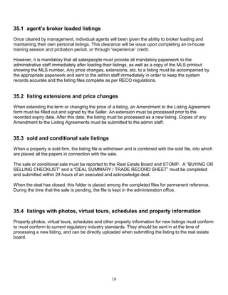 18
35.1 agent’s broker loaded listings
Once cleared by management, individual agents will been given the ability to broker loading and
maintaining their own personal listings. This clearance will be issue upon completing an in-house
training session and probation period, or through “experience” credit.
However, it is mandatory that all salespeople must provide all mandatory paperwork to the
administrative staff immediately after loading their listings, as well as a copy of the MLS printout
showing the MLS number. Any price changes, extensions, etc. to a listing must be accompanied by
the appropriate paperwork and sent to the admin staff immediately in order to keep the system
records accurate and the listing files complete as per RECO regulations.
35.2 listing extensions and price changes
When extending the term or changing the price of a listing, an Amendment to the Listing Agreement
form must be filled out and signed by the Seller. An extension must be processed prior to the
recorded expiry date. After this date, the listing must be processed as a new listing. Copies of any
Amendment to the Listing Agreements must be submitted to the admin staff.
35.3 sold and conditional sale listings
When a property is sold firm, the listing file is withdrawn and is combined with the sold file, into which
are placed all the papers in connection with the sale.
The sale or conditional sale must be reported to the Real Estate Board and STOMP. A “BUYING OR
SELLING CHECKLIST” and a “DEAL SUMMARY / TRADE RECORD SHEET” must be completed
and submitted within 24 hours of an executed and acknowledge deal.
When the deal has closed, this folder is placed among the completed files for permanent reference.
During the time that the sale is pending, the file is kept in the administration office.
35.4 listings with photos, virtual tours, schedules and property information
Property photos, virtual tours, schedules and other property information for new listings must conform
to must conform to current regulatory industry standards. They should be sent in at the time of
processing a new listing, and can be directly uploaded when submitting the listing to the real estate
board.
 