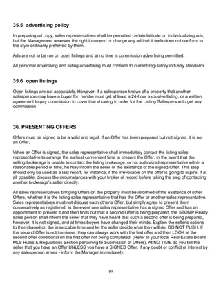 19
35.5 advertising policy
In preparing ad copy, sales representatives shall be permitted certain latitude on individualizing ads,
but the Management reserves the right to amend or change any ad that it feels does not conform to
the style ordinarily preferred by them.
Ads are not to be run on open listings and at no time is commission advertising permitted.
All personal advertising and listing advertising must conform to current regulatory industry standards.
35.6 open listings
Open listings are not acceptable. However, if a salesperson knows of a property that another
salesperson may have a buyer for, he/she must get at least a 24-hour exclusive listing, or a written
agreement to pay commission to cover that showing in order for the Listing Salesperson to get any
commission
36. PRESENTING OFFERS
Offers must be signed to be a valid and legal. If an Offer has been prepared but not signed, it is not
an Offer.
When an Offer is signed, the sales representative shall immediately contact the listing sales
representative to arrange the earliest convenient time to present the Offer. In the event that the
selling brokerage is unable to contact the listing brokerage, or his authorized representative within a
reasonable period of time, he may inform the seller of the existence of the signed Offer. This step
should only be used as a last resort, for instance, if the irrevocable on the offer is going to expire. If at
all possible, discuss the circumstances with your broker of record before taking the step of contacting
another brokerage's seller directly.
All sales representatives bringing Offers on the property must be informed of the existence of other
Offers, whether it is the listing sales representative that has the Offer or another sales representative.
Sales representatives must not discuss each other's Offer, but simply agree to present them
consecutively as registered. In the event one sales representative has a signed Offer and has an
appointment to present it and then finds out that a second Offer is being prepared, the STOMP Realty
sales person shall inform the seller that they have heard that such a second offer is being prepared,
however, it is not signed, and at times buyers have changed their minds. Explain the seller's options
to them based on the irrevocable time and let the seller decide what they will do. DO NOT PUSH. If
the second Offer is not imminent, they can always work with the first offer and then LOOK at the
second offer conditional on the first offer not being completed. (Refer to your local Real Estate Board
MLS Rules & Regulations Section pertaining to Submission of Offers). At NO TIME do you tell the
seller that you have an Offer UNLESS you have a SIGNED Offer. If any doubt or conflict of interest by
any salesperson arises - inform the Manager immediately.
 