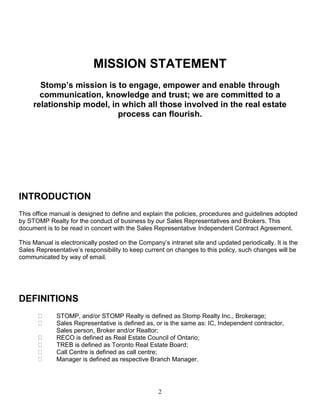 2
MISSION STATEMENT
Stomp’s mission is to engage, empower and enable through
communication, knowledge and trust; we are committed to a
relationship model, in which all those involved in the real estate
process can flourish.
INTRODUCTION
This office manual is designed to define and explain the policies, procedures and guidelines adopted
by STOMP Realty for the conduct of business by our Sales Representatives and Brokers. This
document is to be read in concert with the Sales Representative Independent Contract Agreement.
This Manual is electronically posted on the Company’s intranet site and updated periodically. It is the
Sales Representative’s responsibility to keep current on changes to this policy, such changes will be
communicated by way of email.
DEFINITIONS
STOMP, and/or STOMP Realty is defined as Stomp Realty Inc., Brokerage;
Sales Representative is defined as, or is the same as: IC, Independent contractor,
Sales person, Broker and/or Realtor;
RECO is defined as Real Estate Council of Ontario;
TREB is defined as Toronto Real Estate Board;
Call Centre is defined as call centre;
Manager is defined as respective Branch Manager.
 
