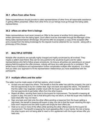 20
36.1 offers from other firms
Sales representatives should provide to sales representatives of other firms all reasonable assistance
in getting Offers presented. Offers from other firms on our listings must go through the listing sales
representative.
36.2 offers on other firm’s listings
Sales representatives must never present an Offer to the owner of another firm's listing without
written permission from the listing agent. Such offers must be channeled through the Manager of the
listing sales representative’s Brokerage. Should the offer be accepted, a copy of the accepted offer
and a receipt from the listing brokerage for the deposit must be obtained for our records - along with a
photocopy of the cheque.
37. MULTIPLE OFFERS
Multiple offer situations are typically highly charged and highly scrutinized by all involved. They
maybe a seller's best friend, they can be very painful to the would-be buyers and for sales
representatives who fall to follow proper procedures. As long as all parties are operating on an equal
playing field throughout the offer process, nobody will have any valid grounds for a complaint. The
whole issue of disclosure and representation further complicates multiple offer situations. It is critical
that you tailor your approach to fit the representation relationships you have established with the
participants.
37.1 multiple offers and the seller
The seller must be made aware of all their options, which include:
 Accept one and reject the others. The benefit is that the seller has sold the property; the cost is
the lost opportunity to try for a better deal. Sign one back and reject the others. The benefit is
that the seller may negotiate a better result with the buyer receiving the sign-back; the cost is
the lost opportunity to get better offers from the other buyers.
 Reject all offers, sending them back to the buyers for improvement. The benefit is keeping all
buyers in play; the cost or risk is that all buyers may not return, or that the buyer who made the
best initial offer may not return.
 Sign one back and hold onto the other offers pending a response from the buyer getting a
sign-back, the benefit is keeping all buyers in play; the risk is that the buyer receiving the sign-
back won't respond and the other buyers will simply let their offers die.
 Hold on to one or more of the offers while sending the other offer(s) back to the buyers for
improvement. The benefit is keeping the most appealing offer in your hands; the risk is losing
the other buyers and not being able to reach a firm agreement with the buyer whose offer you
held onto.
 