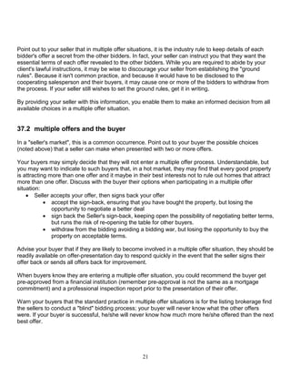 21
Point out to your seller that in multiple offer situations, it is the industry rule to keep details of each
bidder's offer a secret from the other bidders. In fact, your seller can instruct you that they want the
essential terms of each offer revealed to the other bidders. While you are required to abide by your
client's lawful instructions, it may be wise to discourage your seller from establishing the "ground
rules". Because it isn't common practice, and because it would have to be disclosed to the
cooperating salesperson and their buyers, it may cause one or more of the bidders to withdraw from
the process. If your seller still wishes to set the ground rules, get it in writing.
By providing your seller with this information, you enable them to make an informed decision from all
available choices in a multiple offer situation.
37.2 multiple offers and the buyer
In a "seller's market", this is a common occurrence. Point out to your buyer the possible choices
(noted above) that a seller can make when presented with two or more offers.
Your buyers may simply decide that they will not enter a multiple offer process. Understandable, but
you may want to indicate to such buyers that, in a hot market, they may find that every good property
is attracting more than one offer and it maybe in their best interests not to rule out homes that attract
more than one offer. Discuss with the buyer their options when participating in a multiple offer
situation:
 Seller accepts your offer, then signs back your offer
 accept the sign-back, ensuring that you have bought the property, but losing the
opportunity to negotiate a better deal
 sign back the Seller's sign-back, keeping open the possibility of negotiating better terms,
but runs the risk of re-opening the table for other buyers.
 withdraw from the bidding avoiding a bidding war, but losing the opportunity to buy the
property on acceptable terms.
Advise your buyer that if they are likely to become involved in a multiple offer situation, they should be
readily available on offer-presentation day to respond quickly in the event that the seller signs their
offer back or sends all offers back for improvement.
When buyers know they are entering a multiple offer situation, you could recommend the buyer get
pre-approved from a financial institution (remember pre-approval is not the same as a mortgage
commitment) and a professional inspection report prior to the presentation of their offer.
Warn your buyers that the standard practice in multiple offer situations is for the listing brokerage find
the sellers to conduct a "blind" bidding process; your buyer will never know what the other offers
were. If your buyer is successful, he/she will never know how much more he/she offered than the next
best offer.
 