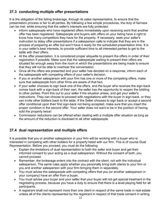 22
37.3 conducting multiple offer presentations
It is the obligation of the listing brokerage, through its sales representative, to ensure that the
presentation process is fair to all parties. By following a few simple procedures, the duty of fairness
can be met, while ensuring that the seller's interests are fully protected.
 Inform salespeople who have registered offers immediately upon receiving word that another
offer has been registered. Salespeople and buyers with offers on your listing have a right to
know how many competitors they have for the property. If necessary, seek your seller's
instruction to delay offer presentations if a salesperson calls to indicate that they are in the
process of preparing an offer but won't have it ready for the scheduled presentation time. It is
in your seller's best interests, to provide sufficient time to all interested parties to get to the
table with their offers.
 At the offer presentation, it is considered proper etiquette to present the offers in order of their
registration if possible. Make sure that the salespeople waiting to present their offers are
situated far enough away from the room in which the presentations are being made to ensure
that they will not be able to overhear the conversation.
 Once all the offers are presented and your seller has decided on a response, inform each of
the salespeople with competing offers of your seller's decision.
 If you or another salesperson with your firm has one or more of the competing offers, make
sure that salespeople from other firms are aware of that fact.
 If your seller chooses to sign back one of the offers, and the buyer who receives the sign-back
comes back with a sign-back of their own, the seller has the opportunity to reopen the bidding
to other parties. Point this out to your seller if the situation arises, and get your seller's
instructions. They can choose to proceed with negotiations with the buyer in sign-back, or they
can invite other bidders back to the table. If the Seller chooses to sign back or accept a second
offer conditional upon their first sign-back not being accepted, make sure that you insert the
proper condition in the second offer. Your seller does not want to be in the position of having
sold the property twice!
 Commission reductions can be offered when dealing with a multiple offer situation as long as
the amount of the reduction is disclosed to all other salespeople.
37.4 dual representation and multiple offers
It is possible that you or another salesperson in your firm will be working with a buyer who is
interested in competing with other bidders for a property listed with our firm. This is of course Dual
Representation. Before you proceed, you must do the following:
 Explain the limitations of dual representation to both the seller and buyer and get their
informed consent to your acting as a dual salesperson. Without the consent of both, you
cannot proceed.
 Remember, the brokerage enters into the contract with the client, not with the individual
salesperson. The same rules apply whether you personally bring both clients to your firm or
you and another salesperson with your firm bringing them in separately.
 You must advise the salespeople with competing offers that you (or another salesperson in
your company) have an offer from a buyer.
 You must advise your buyer and your seller that your buyer will not get special treatment in the
negotiating process, because you have a duty to ensure that there is a level playing field for all
participants.
 A registrant shall not represent more than one client in respect of the same trade in real estate
unless all of the clients represented by the registrant in respect of that trade consent in writing.
 