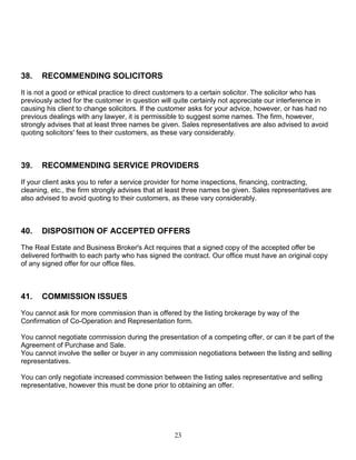 23
38. RECOMMENDING SOLICITORS
It is not a good or ethical practice to direct customers to a certain solicitor. The solicitor who has
previously acted for the customer in question will quite certainly not appreciate our interference in
causing his client to change solicitors. If the customer asks for your advice, however, or has had no
previous dealings with any lawyer, it is permissible to suggest some names. The firm, however,
strongly advises that at least three names be given. Sales representatives are also advised to avoid
quoting solicitors' fees to their customers, as these vary considerably.
39. RECOMMENDING SERVICE PROVIDERS
If your client asks you to refer a service provider for home inspections, financing, contracting,
cleaning, etc., the firm strongly advises that at least three names be given. Sales representatives are
also advised to avoid quoting to their customers, as these vary considerably.
40. DISPOSITION OF ACCEPTED OFFERS
The Real Estate and Business Broker's Act requires that a signed copy of the accepted offer be
delivered forthwith to each party who has signed the contract. Our office must have an original copy
of any signed offer for our office files.
41. COMMISSION ISSUES
You cannot ask for more commission than is offered by the listing brokerage by way of the
Confirmation of Co-Operation and Representation form.
You cannot negotiate commission during the presentation of a competing offer, or can it be part of the
Agreement of Purchase and Sale.
You cannot involve the seller or buyer in any commission negotiations between the listing and selling
representatives.
You can only negotiate increased commission between the listing sales representative and selling
representative, however this must be done prior to obtaining an offer.
 