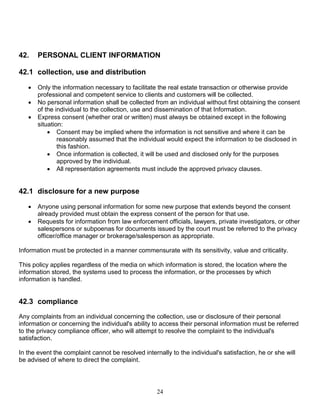 24
42. PERSONAL CLIENT INFORMATION
42.1 collection, use and distribution
 Only the information necessary to facilitate the real estate transaction or otherwise provide
professional and competent service to clients and customers will be collected.
 No personal information shall be collected from an individual without first obtaining the consent
of the individual to the collection, use and dissemination of that Information.
 Express consent (whether oral or written) must always be obtained except in the following
situation:
 Consent may be implied where the information is not sensitive and where it can be
reasonably assumed that the individual would expect the information to be disclosed in
this fashion.
 Once information is collected, it will be used and disclosed only for the purposes
approved by the individual.
 All representation agreements must include the approved privacy clauses.
42.1 disclosure for a new purpose
 Anyone using personal information for some new purpose that extends beyond the consent
already provided must obtain the express consent of the person for that use.
 Requests for information from law enforcement officials, lawyers, private investigators, or other
salespersons or subpoenas for documents issued by the court must be referred to the privacy
officer/office manager or brokerage/salesperson as appropriate.
Information must be protected in a manner commensurate with its sensitivity, value and criticality.
This policy applies regardless of the media on which information is stored, the location where the
information stored, the systems used to process the information, or the processes by which
information is handled.
42.3 compliance
Any complaints from an individual concerning the collection, use or disclosure of their personal
information or concerning the individual's ability to access their personal information must be referred
to the privacy compliance officer, who will attempt to resolve the complaint to the individual's
satisfaction.
In the event the complaint cannot be resolved internally to the individual's satisfaction, he or she will
be advised of where to direct the complaint.
 