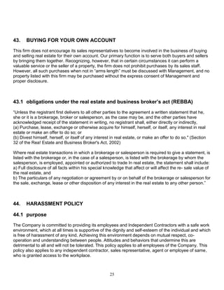 25
43. BUYING FOR YOUR OWN ACCOUNT
This firm does not encourage its sales representatives to become involved in the business of buying
and selling real estate for their own account. Our primary function is to serve both buyers and sellers
by bringing them together. Recognizing, however, that in certain circumstances it can perform a
valuable service or the seller of a property, the firm does not prohibit purchases by its sales staff.
However, all such purchases when not in “arms length” must be discussed with Management, and no
property listed with this firm may be purchased without the express consent of Management and
proper disclosure.
43.1 obligations under the real estate and business broker’s act (REBBA)
“Unless the registrant first delivers to all other parties to the agreement a written statement that he,
she or it is a brokerage, broker or salesperson, as the case may be, and the other parties have
acknowledged receipt of the statement in writing, no registrant shall, either directly or indirectly,
(a) Purchase, lease, exchange or otherwise acquire for himself, herself, or itself, any interest in real
estate or make an offer to do so; or
(b) Divest himself, herself, or itself of any interest in real estate, or make an offer to do so." (Section
32 of the Rea! Estate and Business Broker's Act, 2002)
Where real estate transactions in which a brokerage or salesperson is required to give a statement, is
listed with the brokerage or, in the case of a salesperson, is listed with the brokerage by whom the
salesperson, is employed, appointed or authorized to trade In real estate, the statement shall include:
a) Full disclosure of all facts within his special knowledge that affect or will affect the re- sale value of
the real estate, and
b) The particulars of any negotiation or agreement by or on behalf of the brokerage or salesperson for
the sale, exchange, lease or other disposition of any interest in the real estate to any other person.”
44. HARASSMENT POLICY
44.1 purpose
The Company is committed to providing its employees and Independent Contractors with a safe work
environment, which at all times is supportive of the dignity and self-esteem of the individual and which
is free of harassment of any kind. Achieving this environment depends on mutual respect, co-
operation and understanding between people. Attitudes and behaviors that undermine this are
detrimental to all and will not be tolerated. This policy applies to all employees of the Company. This
policy also applies to any independent contractor, sales representative, agent or employee of same,
who is granted access to the workplace.
 