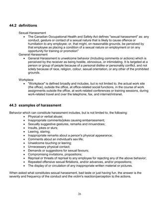 26
44.2 definitions
Sexual Harassment
 The Canadian Occupational Health and Safety Act defines "sexual harassment" as: any
conduct, gesture or contact of a sexual nature that is likely to cause offence or
humiliation to any employee; or, that might, on reasonable grounds, be perceived by
that employee as placing a condition of a sexual nature on employment or on any
opportunity for training or promotion"
General Harassment
 General Harassment is unwelcome behavior (Including comments or actions) which is
perceived by the receiver as being hostile, obnoxious, or intimidating. It Is targeted at a
person or group of people because of a personal dislike or personality conflict, and not
solely because of race, religion, colour, sexual orientation, or any other of the prohibited
grounds.
Workplace
 "Workplace" is defined broadly and includes, but is not limited to, the actual work site
(the office), outside the office, at office-related social functions, in the course of work
assignments outside the office, at work-related conferences or training sessions, during
work-related travel and over the telephone, fax, and internet/intranet.
44.3 examples of harassment
Behavior which can constitute harassment includes, but is not limited to, the following:
 Physical or verbal abuse;
 Inappropriate comments/jokes causing embarrassment;
 Sexually suggestive gestures, remarks and innuendoes;
 Insults, jokes or slurs;
 Leering, staring;
 Inappropriate remarks about a person's physical appearance;
 Comments about an individual's sex life;
 Unwelcome touching or leering;
 Unnecessary physical contact;
 Demands or suggestions for sexual favours;
 Compromising invitations, propositions;
 Reprisal or threats of reprisal to any employee for rejecting any of the above behavior;
 Repeated offensive sexual flirtations, and/or advances, and/or propositions;
 The display of or circulation of any inappropriate written material or pictures.
When asked what constitutes sexual harassment, bad taste or just having fun, the answer is the
severity and frequency of the conduct and the victim's reaction/perception to the actions.
 