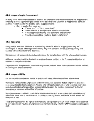 27
44.4 responding to harassment
In many cases harassment ceases as soon as the offender is told that their actions are inappropriate.
If nothing is done, it generally gets worse. If you object to what you think is inappropriate behavior
and feel you can handle this directly, some suggestions are:
 Stay in a calm, firm voice say:
 “Please stop”" or “"Stop immediately”
 “I don't feel this is appropriate or professional behavior"
 "I don't appreciate hearing your comments and remarks"
 "I find the material that you have displayed offensive"
44.5 recourse
If any person feels that he or she is experiencing behavior, which is inappropriate, they are
encouraged to advise a Manager immediately. Any such concerns will be given top priority and
handled with confidentiality and discretion.
Management will speak with the individual making the complaint and with the other parties involved.
All formal complaints will be dealt with in strict confidence, subject to the Company's obligation to
conduct thorough investigation.
Employees and Independent Contractors may be assured that these sensitive matters will be handled
in a timely and effective manner.
44.6 responsibility
It is the responsibility of each person to ensure that these prohibited activities do not occur.
Workplace Harassment is unpleasant and intimidating. It is essential that all employees take the
necessary steps to stop harassment. Anyone who witness harassment or who becomes aware that
an individual is being harassed has a responsibility to report the incident immediately to his/her
supervisor or manager, without fear of reprisal.
Managers are responsible for providing a harassment-free work environment and, upon becoming
aware that some form of harassment is occurring, for taking prompt, corrective action, even if no
complaint is filed.
The Brokerage reserves the right to terminate any Salesperson upon 24 hours written notice deemed
to have acted in an insulting or unprofessional manner with any other STOMP Salesperson or support
staff.
 