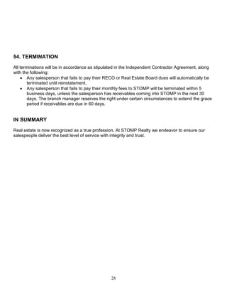 28
54. TERMINATION
All terminations will be in accordance as stipulated in the Independent Contractor Agreement, along
with the following:
 Any salesperson that fails to pay their RECO or Real Estate Board dues will automatically be
terminated until reinstatement,
 Any salesperson that fails to pay their monthly fees to STOMP will be terminated within 5
business days, unless the salesperson has receivables coming into STOMP in the next 30
days. The branch manager reserves the right under certain circumstances to extend the grace
period if receivables are due in 60 days.
IN SUMMARY
Real estate is now recognized as a true profession. At STOMP Realty we endeavor to ensure our
salespeople deliver the best level of service with integrity and trust.
 