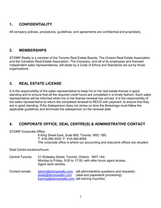 3
1. CONFIDENTIALITY
All company policies, procedures, guidelines, and agreements are confidential and proprietary.
2. MEMBERSHIPS
STOMP Realty is a member of the Toronto Real Estate Boards, The Ontario Real Estate Association
and the Canadian Real Estate Association. The Company, and all of its employees and licensed
independent sales representatives, will abide by a Code of Ethics and Standards set out by those
organizations.
3. REAL ESTATE LICENSE
It is the responsibility of the sales representative to keep his or her real estate license in good
standing and to ensure that all the required credit hours are completed in a timely fashion. Each sales
representative will be informed when his or her license renewal has arrived. It is the responsibility of
the sales representative to return the completed renewal to RECO with payment, to ensure that they
are in good standing. If the Salesperson does not renew on time the Brokerage must follow the
applicable guidelines and terminate the salesperson on the renewal date.
4. CORPORATE OFFICE, DEAL CENTRE(S) & ADMINISTRATIVE CONTACT
STOMP Corporate Office:
8 King Street East, Suite 800, Toronto, M5C 1B5.
T: 416-366-3030 F: 416-366-4656
The corporate office is where our accounting and executive offices are situated.
Deal Centre locations/hours:
Central Toronto: 51 Wolseley Street, Toronto, Ontario M5T 1A4
Monday to Friday, 9:00 to 17:00, with after hours agent access.
Agent work centres.
Contact emails: admin@stomprealty.com (all administrative questions and requests)
deals@stomprealty.com (deal and paperwork processing)
training@stomprealty.com (all training inquiries)
 
