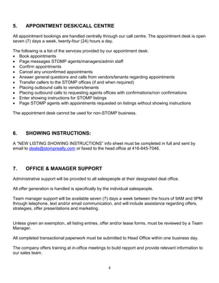 4
5. APPOINTMENT DESK/CALL CENTRE
All appointment bookings are handled centrally through our call centre. The appointment desk is open
seven (7) days a week, twenty-four (24) hours a day.
The following is a list of the services provided by our appointment desk:
 Book appointments
 Page messages STOMP agents/managers/admin staff
 Confirm appointments
 Cancel any unconfirmed appointments
 Answer general questions and calls from vendors/tenants regarding appointments
 Transfer callers to the STOMP offices (if and when required)
 Placing outbound calls to vendors/tenants
 Placing outbound calls to requesting agents offices with confirmations/non confirmations
 Enter showing instructions for STOMP listings
 Page STOMP agents with appointments requested on listings without showing instructions
The appointment desk cannot be used for non-STOMP business.
6. SHOWING INSTRUCTIONS:
A “NEW LISTING SHOWING INSTRUCTIONS” info sheet must be completed in full and sent by
email to deals@stomprealty.com or faxed to the head office at 416-645-7046.
7. OFFICE & MANAGER SUPPORT
Administrative support will be provided to all salespeople at their designated deal office.
All offer generation is handled is specifically by the individual salespeople.
Team manager support will be available seven (7) days a week between the hours of 9AM and 9PM
through telephone, text and/or email communication, and will include assistance regarding offers,
strategies, offer presentations and marketing.
Unless given an exemption, all listing entries, offer and/or lease forms, must be reviewed by a Team
Manager.
All completed transactional paperwork must be submitted to Head Office within one business day.
The company offers training at in-office meetings to build rapport and provide relevant information to
our sales team.
 