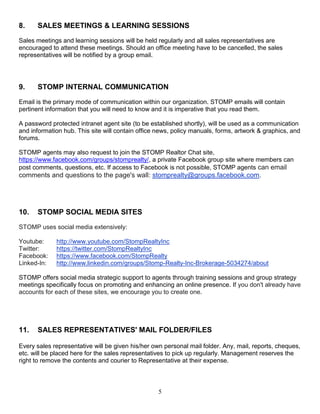 5
8. SALES MEETINGS & LEARNING SESSIONS
Sales meetings and learning sessions will be held regularly and all sales representatives are
encouraged to attend these meetings. Should an office meeting have to be cancelled, the sales
representatives will be notified by a group email.
9. STOMP INTERNAL COMMUNICATION
Email is the primary mode of communication within our organization. STOMP emails will contain
pertinent information that you will need to know and it is imperative that you read them.
A password protected intranet agent site (to be established shortly), will be used as a communication
and information hub. This site will contain office news, policy manuals, forms, artwork & graphics, and
forums.
STOMP agents may also request to join the STOMP Realtor Chat site,
https://www.facebook.com/groups/stomprealty/, a private Facebook group site where members can
post comments, questions, etc. If access to Facebook is not possible, STOMP agents can email
comments and questions to the page's wall: stomprealty@groups.facebook.com.
10. STOMP SOCIAL MEDIA SITES
STOMP uses social media extensively:
Youtube: http://www.youtube.com/StompRealtyInc
Twitter: https://twitter.com/StompRealtyInc
Facebook: https://www.facebook.com/StompRealty
Linked-In: http://www.linkedin.com/groups/Stomp-Realty-Inc-Brokerage-5034274/about
STOMP offers social media strategic support to agents through training sessions and group strategy
meetings specifically focus on promoting and enhancing an online presence. If you don't already have
accounts for each of these sites, we encourage you to create one.
11. SALES REPRESENTATIVES' MAIL FOLDER/FILES
Every sales representative will be given his/her own personal mail folder. Any, mail, reports, cheques,
etc. will be placed here for the sales representatives to pick up regularly. Management reserves the
right to remove the contents and courier to Representative at their expense.
 