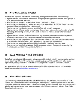 6
12. INTERNET ACCESS & POLICY
All offices are equipped with internet accessibility, and agents must adhere to the following:
 Agents may not participate in unauthorized chat groups or inappropriate Internet news groups, or
any "non-business-like" web site.
 Agents may not spread or forward chain letters, chain mail, or Spam.
 Agents may not download or install any unauthorized applications on STOMP Realty computer
systems without permission from management.
 Agents may not intentionally damage to or interfere with network resources.
 Agents may not defame, and/or communicate discriminatory statements, and/or act in a hateful,
harassing, threatening, abusive, racist, sexist, or malicious manner, and/or other antisocial
behavior.
 Agents may not transmit, download or access any obscene, pornographic or sexually explicit
material or participate in any Internet/Intranet forums dealing with the same.
 Agents may not use the resource for non-company commercial purposes nor may they transmit
any material on behalf of a third party without prior management authorization.
 Agents may not copy or transmit copyrighted material in violation of copyright laws.
 Agents may not knowingly propagate disabling devices, nor may they commit for service that
requires subsequent payment, unless authorized.
13. EMAIL AND CELL PHONE EXPENSES
Sales Representatives and Brokers are solely responsible for their monthly communication and cell
phone fees. If a problem with your system arises (including any billing problems) it is the sales
representative's responsibility to contact their service provider directly to correct the problem.
A STOMP email account can be provided to an agents upon request at no cost. Such requests
should be directed to admin@stomprealty.com.
14. PERSONNEL RECORDS
Government regulations dictate that the STOMP must keep an up to date personnel file on each
salaried and commissioned individual working for the company. Therefore, please ensure that any
changes in your home address and/or contact information be reported to the head office. Changes of
address and name changes must also be reported to RECO and the agent’s relevant Real Estate
Board in a timely manner.
 