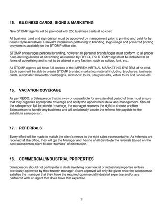 7
15. BUSINESS CARDS, SIGNS & MARKETING
New STOMP agents will be provided with 250 business cards at no cost.
All business card and sign design must be approved by management prior to printing and paid for by
Sales Representatives. Relevant information pertaining to branding, logo usage and preferred printing
providers is available on the STOMP office site.
STOMP encourages personal branding, however all personal brands/logos must conform to all proper
rules and regulations of advertising as outlined by RECO. The STOMP logo must be included in all
forms of advertising and is not to be altered in any fashion, such as colour, font, etc..
All STOMP agents will have full access to the IMPREV VIRTUAL MARKETING SYSTEM at no cost.
Each agent will be able to create STOMP branded marketing material including: brochures, business
cards, automated newsletter campaigns, slideshow tours, Craigslist ads, virtual tours and videos etc.
16. VACATION COVERAGE
As per RECO, a Salesperson that is away or unavailable for an extended period of time must ensure
that they organize appropriate coverage and notify the appointment desk and management. Should
the salesperson fail to provide coverage, the manager reserves the right to choose another
Salesperson to handle any business and will unilaterally decide the referral fee payable to the
substitute salesperson.
17. REFERRALS
Every effort will be made to match the client's needs to the right sales representative. As referrals are
received at the office, they will go the Manager and he/she shall distribute the referrals based on the
best salesperson-client fit and “fairness” of distribution.
18. COMMERCIAL/INDUSTRIAL PROPERTIES
Salesperson should not participate in deals involving commercial or industrial properties unless
previously approved by their branch manager. Such approval will only be given once the salesperson
satisfies the manager that they have the required commercial/industrial expertise and/or are
partnered with an agent that does have that expertise.
 