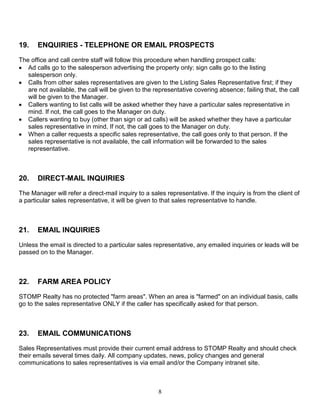 8
19. ENQUIRIES - TELEPHONE OR EMAIL PROSPECTS
The office and call centre staff will follow this procedure when handling prospect calls:
 Ad calls go to the salesperson advertising the property only; sign calls go to the listing
salesperson only.
 Calls from other sales representatives are given to the Listing Sales Representative first; if they
are not available, the call will be given to the representative covering absence; failing that, the call
will be given to the Manager.
 Callers wanting to list calls will be asked whether they have a particular sales representative in
mind. If not, the call goes to the Manager on duty.
 Callers wanting to buy (other than sign or ad calls) will be asked whether they have a particular
sales representative in mind. If not, the call goes to the Manager on duty.
 When a caller requests a specific sales representative, the call goes only to that person. If the
sales representative is not available, the call information will be forwarded to the sales
representative.
20. DIRECT-MAIL INQUIRIES
The Manager will refer a direct-mail inquiry to a sales representative. If the inquiry is from the client of
a particular sales representative, it will be given to that sales representative to handle.
21. EMAIL INQUIRIES
Unless the email is directed to a particular sales representative, any emailed inquiries or leads will be
passed on to the Manager.
22. FARM AREA POLICY
STOMP Realty has no protected "farm areas". When an area is "farmed" on an individual basis, calls
go to the sales representative ONLY if the caller has specifically asked for that person.
23. EMAIL COMMUNICATIONS
Sales Representatives must provide their current email address to STOMP Realty and should check
their emails several times daily. All company updates, news, policy changes and general
communications to sales representatives is via email and/or the Company intranet site.
 