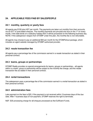 9
24. APPLICABLE FEES PAID BY SALESPEOPLE
24.1 monthly, quarterly or yearly fees
All agents pay $100 plus HST per month. The payments are taken out monthly from their accounts
via an EFT or post-dated cheques. The monthly payments are pre-paid and due on the 1st on every
month, if the date lands on a statutory holiday then it will be processed on the following business day.
NOTE: If the salesperson resigns from STOMP under this plan, the monthly fee is non-refundable.
All agents may choose to pay an additional $50 per month for the STOMPshout package, which
includes an agent website managed by STOMP authorized provider.
24.2 resale transaction fee
All agents pay a percentage fee of the commission earned in a resale transaction as stated in their
personal contract.
24.3 teams, groups or partnerships
STOMP Realty provides no special arrangements for teams, groups or partnerships – all agents
within in a team, group or partnership will be subject to the monthly fee charge, and the resale
transaction fee as stated in their personal contract.
24.4 rental transactions
The salesperson pays a percentage fee of the commission earned in a rental transaction as stated in
their personal contract.
24.5 administration fees
Late payment on the fees is $25, if the payment is not received within 3 business days of the due
date. After 7 business days of non-payment, STOMP reserves the right to terminate.
NSF: $35 processing charge for all cheques processed as Not Sufficient Funds.
 