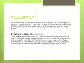 Assessment
In the middle of week 4, after the completion of the group
project experience, I ask the students to develop their own
group work activity ideas and provide feedback to their
peers.
Directions to students: (continued)
“Peer review at least two group work ideas presented by your classmates. Be
sure to share at least one area of strength, one area of potential improvement,
and one idea for how the individual can take the idea a step further. If you
think the idea is perfect the way it is, you may state that in your post but still
offer a potential point of improvement and a possibility for modification.”
 