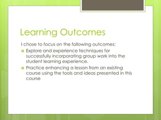 Learning Outcomes
I chose to focus on the following outcomes:
 Explore and experience techniques for
successfully incorporating group work into the
student learning experience.
 Practice enhancing a lesson from an existing
course using the tools and ideas presented in this
course
 