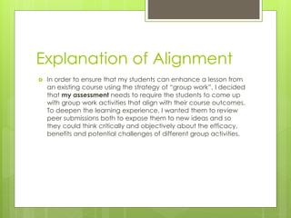 Explanation of Alignment
 In order to ensure that my students can enhance a lesson from
an existing course using the strategy of “group work”, I decided
that my assessment needs to require the students to come up
with group work activities that align with their course outcomes.
To deepen the learning experience, I wanted them to review
peer submissions both to expose them to new ideas and so
they could think critically and objectively about the efficacy,
benefits and potential challenges of different group activities.
 