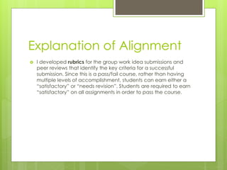 Explanation of Alignment
 I developed rubrics for the group work idea submissions and
peer reviews that identify the key criteria for a successful
submission. Since this is a pass/fail course, rather than having
multiple levels of accomplishment, students can earn either a
“satisfactory” or “needs revision”. Students are required to earn
“satisfactory” on all assignments in order to pass the course.
 
