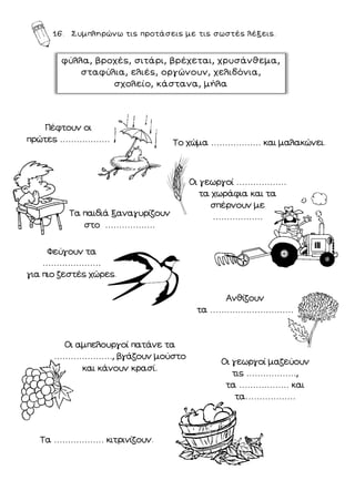 16. Συμπληρώνω τις προτάσεις με τις σωστές λέξεις.
φύλλα, βροχές, σιτάρι, βρέχεται, χρυσάνθεμα,
σταφύλια, ελιές, οργώνουν, χελιδόνια,
σχολείο, κάστανα, μήλα
Πέφτουν οι
πρώτες ………………
Τα παιδιά ξαναγυρίζουν
στο ………………
Φεύγουν τα
…………………
για πιο ζεστές χώρες.
Οι αμπελουργοί πατάνε τα
…………………, βγάζουν μούστο
και κάνουν κρασί.
Το χώμα ……………… και μαλακώνει.
Οι γεωργοί ………………
τα χωράφια και τα
σπέρνουν με
………………
Ανθίζουν
τα …………………………
Οι γεωργοί μαζεύουν
τις ………………,
τα ……………… και
τα………………
Τα ……………… κιτρινίζουν.
 