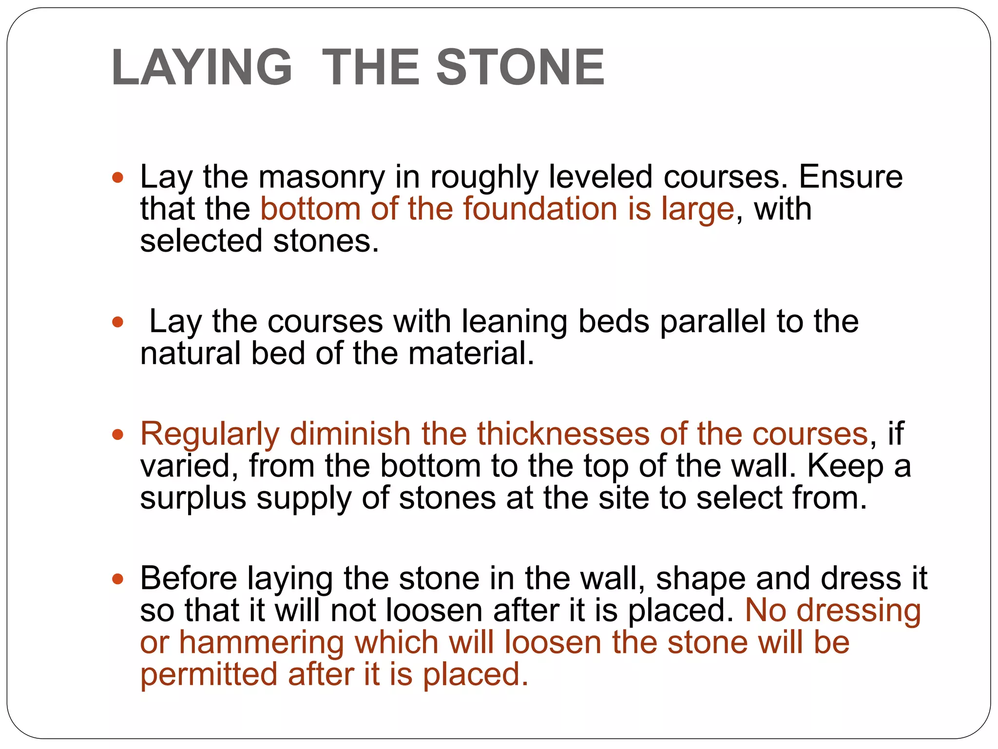  Lay the masonry in roughly leveled courses. Ensure
that the bottom of the foundation is large, with
selected stones.
 Lay the courses with leaning beds parallel to the
natural bed of the material.
 Regularly diminish the thicknesses of the courses, if
varied, from the bottom to the top of the wall. Keep a
surplus supply of stones at the site to select from.
 Before laying the stone in the wall, shape and dress it
so that it will not loosen after it is placed. No dressing
or hammering which will loosen the stone will be
permitted after it is placed.
LAYING THE STONE
 