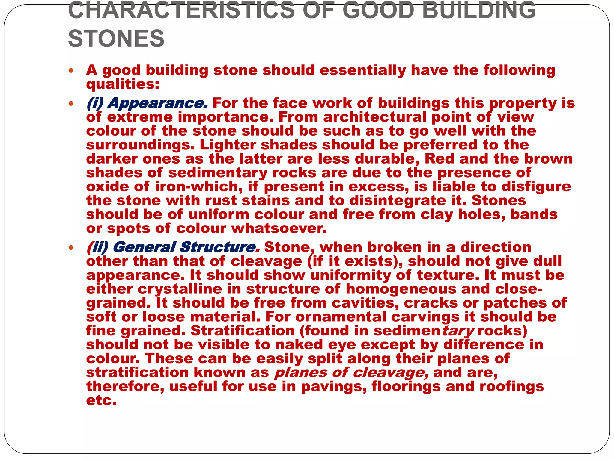 CHARACTERISTICS OF GOOD BUILDING
STONES
 A good building stone should essentially have the following
qualities:
 (i) Appearance. For the face work of buildings this property is
of extreme importance. From architectural point of view
colour of the stone should be such as to go well with the
surroundings. Lighter shades should be preferred to the
darker ones as the latter are less durable, Red and the brown
shades of sedimentary rocks are due to the presence of
oxide of iron-which, if present in excess, is liable to disfigure
the stone with rust stains and to disintegrate it. Stones
should be of uniform colour and free from clay holes, bands
or spots of colour whatsoever.
 (ii) General Structure. Stone, when broken in a direction
other than that of cleavage (if it exists), should not give dull
appearance. It should show uniformity of texture. It must be
either crystalline in structure of homogeneous and close-
grained. It should be free from cavities, cracks or patches of
soft or loose material. For ornamental carvings it should be
fine grained. Stratification (found in sedimentary rocks)
should not be visible to naked eye except by difference in
colour. These can be easily split along their planes of
stratification known as planes of cleavage, and are,
therefore, useful for use in pavings, floorings and roofings
etc.
 