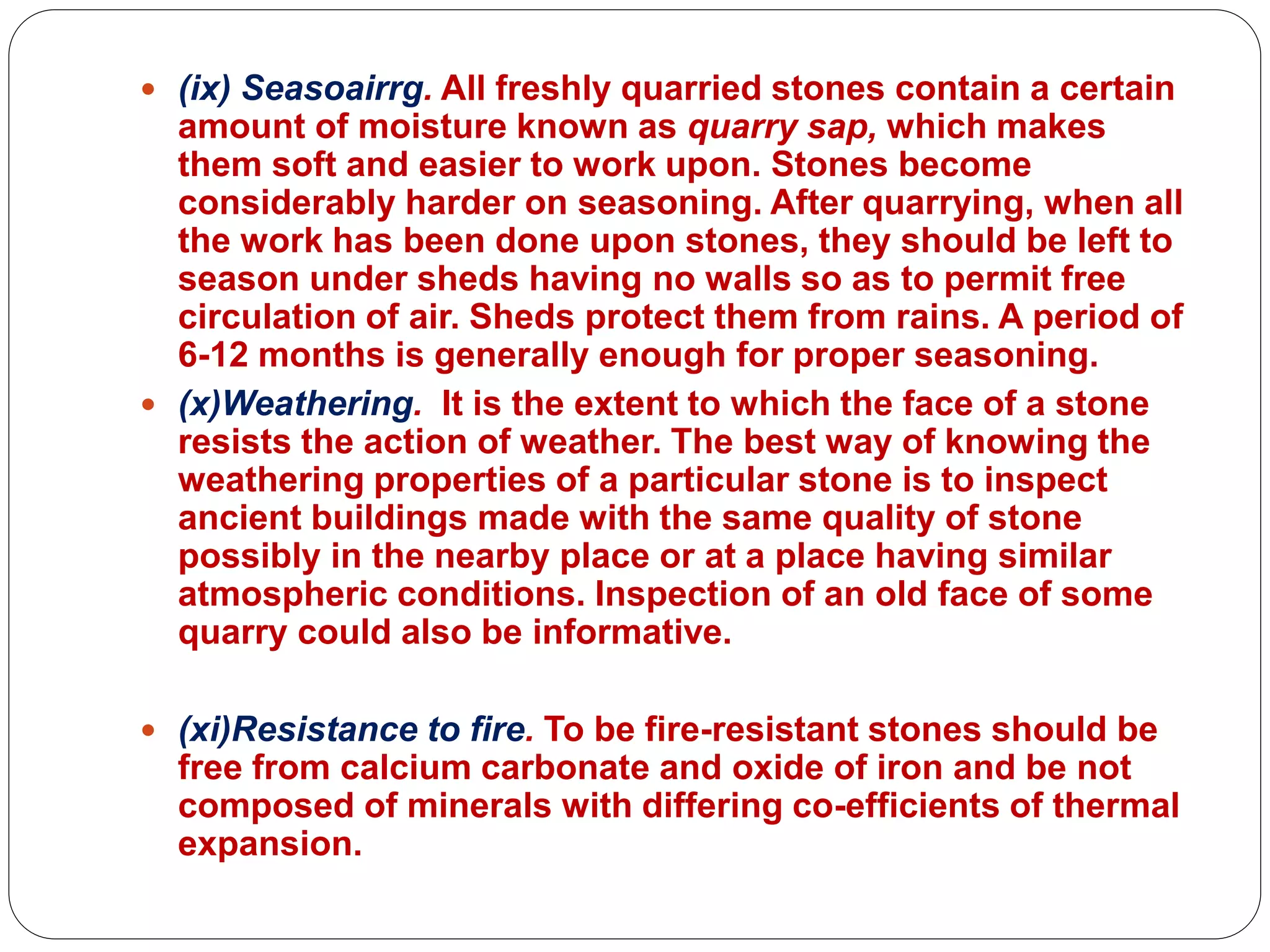  (ix) Seasoairrg. All freshly quarried stones contain a certain
amount of moisture known as quarry sap, which makes
them soft and easier to work upon. Stones become
considerably harder on seasoning. After quarrying, when all
the work has been done upon stones, they should be left to
season under sheds having no walls so as to permit free
circulation of air. Sheds protect them from rains. A period of
6-12 months is generally enough for proper seasoning.
 (x)Weathering. It is the extent to which the face of a stone
resists the action of weather. The best way of knowing the
weathering properties of a particular stone is to inspect
ancient buildings made with the same quality of stone
possibly in the nearby place or at a place having similar
atmospheric conditions. Inspection of an old face of some
quarry could also be informative.
 (xi)Resistance to fire. To be fire-resistant stones should be
free from calcium carbonate and oxide of iron and be not
composed of minerals with differing co-efficients of thermal
expansion.
 
