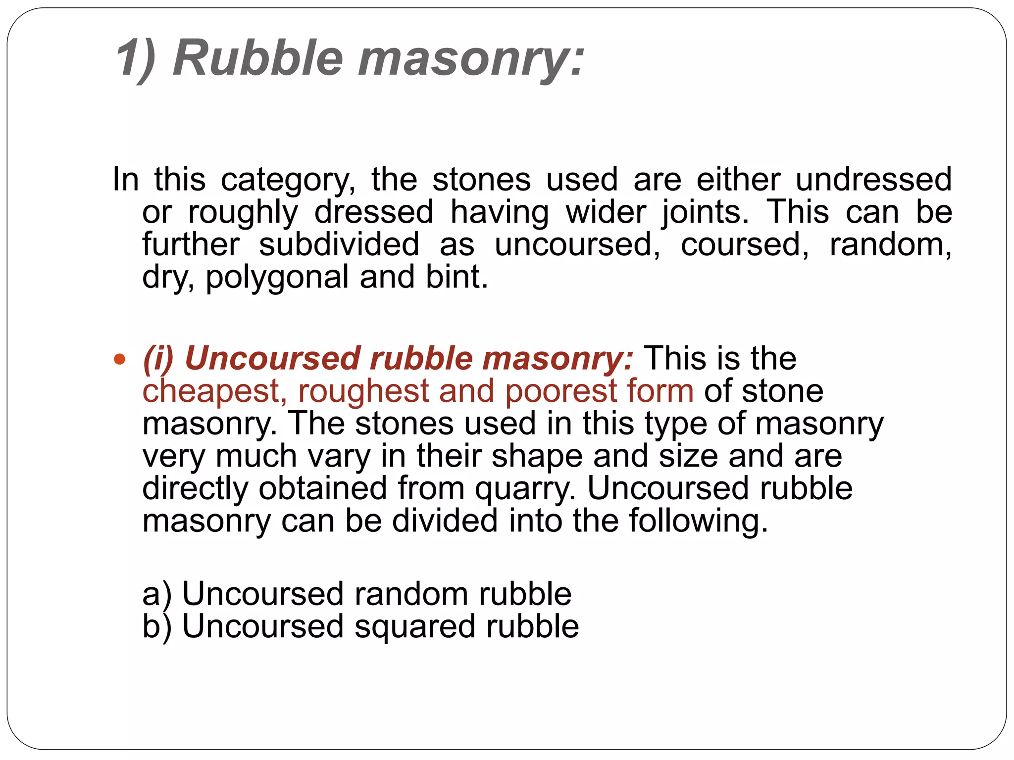 1) Rubble masonry:
In this category, the stones used are either undressed
or roughly dressed having wider joints. This can be
further subdivided as uncoursed, coursed, random,
dry, polygonal and bint.
 (i) Uncoursed rubble masonry: This is the
cheapest, roughest and poorest form of stone
masonry. The stones used in this type of masonry
very much vary in their shape and size and are
directly obtained from quarry. Uncoursed rubble
masonry can be divided into the following.
a) Uncoursed random rubble
b) Uncoursed squared rubble
 