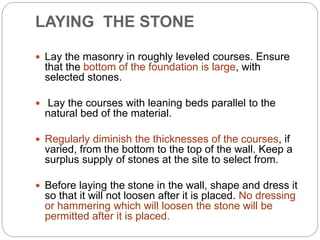  Lay the masonry in roughly leveled courses. Ensure
that the bottom of the foundation is large, with
selected stones.
 Lay the courses with leaning beds parallel to the
natural bed of the material.
 Regularly diminish the thicknesses of the courses, if
varied, from the bottom to the top of the wall. Keep a
surplus supply of stones at the site to select from.
 Before laying the stone in the wall, shape and dress it
so that it will not loosen after it is placed. No dressing
or hammering which will loosen the stone will be
permitted after it is placed.
LAYING THE STONE
 