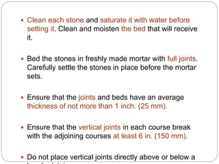  Clean each stone and saturate it with water before
setting it. Clean and moisten the bed that will receive
it.
 Bed the stones in freshly made mortar with full joints.
Carefully settle the stones in place before the mortar
sets.
 Ensure that the joints and beds have an average
thickness of not more than 1 inch. (25 mm).
 Ensure that the vertical joints in each course break
with the adjoining courses at least 6 in. (150 mm).
 Do not place vertical joints directly above or below a
 