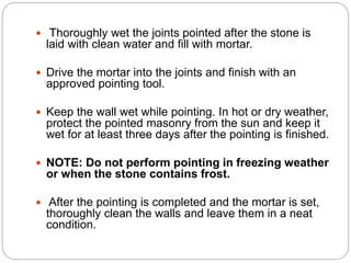  Thoroughly wet the joints pointed after the stone is
laid with clean water and fill with mortar.
 Drive the mortar into the joints and finish with an
approved pointing tool.
 Keep the wall wet while pointing. In hot or dry weather,
protect the pointed masonry from the sun and keep it
wet for at least three days after the pointing is finished.
 NOTE: Do not perform pointing in freezing weather
or when the stone contains frost.
 After the pointing is completed and the mortar is set,
thoroughly clean the walls and leave them in a neat
condition.
 