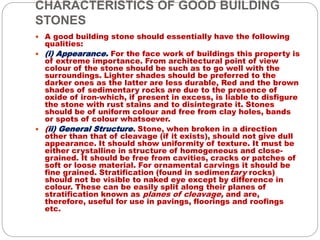 CHARACTERISTICS OF GOOD BUILDING
STONES
 A good building stone should essentially have the following
qualities:
 (i) Appearance. For the face work of buildings this property is
of extreme importance. From architectural point of view
colour of the stone should be such as to go well with the
surroundings. Lighter shades should be preferred to the
darker ones as the latter are less durable, Red and the brown
shades of sedimentary rocks are due to the presence of
oxide of iron-which, if present in excess, is liable to disfigure
the stone with rust stains and to disintegrate it. Stones
should be of uniform colour and free from clay holes, bands
or spots of colour whatsoever.
 (ii) General Structure. Stone, when broken in a direction
other than that of cleavage (if it exists), should not give dull
appearance. It should show uniformity of texture. It must be
either crystalline in structure of homogeneous and close-
grained. It should be free from cavities, cracks or patches of
soft or loose material. For ornamental carvings it should be
fine grained. Stratification (found in sedimentary rocks)
should not be visible to naked eye except by difference in
colour. These can be easily split along their planes of
stratification known as planes of cleavage, and are,
therefore, useful for use in pavings, floorings and roofings
etc.
 