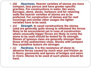  (iii) Heaviness. Heavier varieties of stones are more
compact, less porous and have greater specific
gravities. For constructions in water, like weirs,
barrages, dams, docks, harbours and for retaining
walls the heavier varieties of stones are to be
preferred. For construction of domes and for roof
coverings and similar other usages the lighter
varieties have to be used.
 (iv) Strength. In usual constructions the stones
used are generally quite strong to withstand the forces
likely to be encountered yet in case of construction
where unusually bigger forces are likely to come the
stone to be used should be tested for its strength.
Stones of igneous class are generally stronger than
those of the sedimentary class. Stones with compact
fine crystalline texture are stronger.
 (v) Hardness. It is the resistance of stone to
abrasive forces caused by much wear and friction as
in floors, pavements and aprons of bridges and weirs
in rivers. Stones to be used at such places should be
hard.
 
