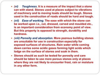 (vi) Toughness. It is a measure of the impact that a stone
can with stand. Stones used at places subject to vibrations
of machinery and to moving loads should be tough. Stones
used in the construction of roads should be hard and tough.
 (vii) Ease of working. The ease with which the stone can
be worked upon i.e., cut, dressed, carved and moulded etc.,
is an important consideration from economy point of view.
But this property is opposed to strength, durability and
hardness.
 (viii) Porosity and absorption. More pozrous building stones
are unsuitable for use in construction especially for
exposed surfaces of structures. Rain water while coming
down carries some acidic gases forming light acids which
lodge on the surface of stones and soak in them.
 Stones should as such be tested for porosity and care
should be taken to use more porous stones only at places
where they are not likely to encounter frost, rain or moisture
in any other form.
 