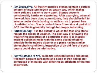  (ix) Seasoairrg. All freshly quarried stones contain a certain
amount of moisture known as quarry sap, which makes
them soft and easier to work upon. Stones become
considerably harder on seasoning. After quarrying, when all
the work has been done upon stones, they should be left to
season under sheds having no walls so as to permit free
circulation of air. Sheds protect them from rains. A period of
6-12 months is generally enough for proper seasoning.
 (x)Weathering. It is the extent to which the face of a stone
resists the action of weather. The best way of knowing the
weathering properties of a particular stone is to inspect
ancient buildings made with the same quality of stone
possibly in the nearby place or at a place having similar
atmospheric conditions. Inspection of an old face of some
quarry could also be informative.
 (xi)Resistance to fire. To be fire-resistant stones should be
free from calcium carbonate and oxide of iron and be not
composed of minerals with differing co-efficients of thermal
expansion.
 
