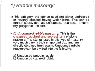1) Rubble masonry:
In this category, the stones used are either undressed
or roughly dressed having wider joints. This can be
further subdivided as uncoursed, coursed, random,
dry, polygonal and bint.
 (i) Uncoursed rubble masonry: This is the
cheapest, roughest and poorest form of stone
masonry. The stones used in this type of masonry
very much vary in their shape and size and are
directly obtained from quarry. Uncoursed rubble
masonry can be divided into the following.
a) Uncoursed random rubble
b) Uncoursed squared rubble
 