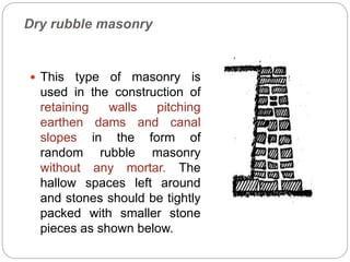 Dry rubble masonry
 This type of masonry is
used in the construction of
retaining walls pitching
earthen dams and canal
slopes in the form of
random rubble masonry
without any mortar. The
hallow spaces left around
and stones should be tightly
packed with smaller stone
pieces as shown below.
 