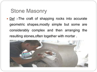 Stone Masonry
 Def :-The craft of shapping rocks into accurate
geometric shapes,mostly simple but some are
considerably complex and then arranging the
resulting stones,often together with mortar .
 