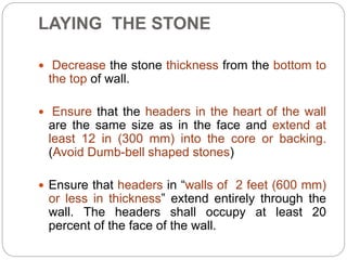LAYING THE STONE
 Decrease the stone thickness from the bottom to
the top of wall.
 Ensure that the headers in the heart of the wall
are the same size as in the face and extend at
least 12 in (300 mm) into the core or backing.
(Avoid Dumb-bell shaped stones)
 Ensure that headers in “walls of 2 feet (600 mm)
or less in thickness” extend entirely through the
wall. The headers shall occupy at least 20
percent of the face of the wall.
 