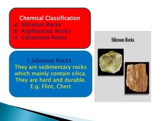 Chemical Classification
a) Siliceous Rocks
b) Argillaceous Rocks
c) Calcareous Rocks
1.Siliceous Rocks :
They are sedimentary rocks
which mainly contain silica.
They are hard and durable.
E.g. Flint, Chert
 