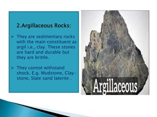 2.Argillaceous Rocks:
 They are sedimentary rocks
with the main constituent as
argil i.e., clay. These stones
are hard and durable but
they are brittle.
 They cannot withstand
shock. E.g. Mudstone, Clay-
stone, Slate sand laterite .
 