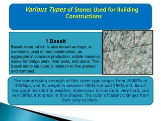 Various Types of Stones Used for Building
Constructions
1.Basalt
Basalt stone, which is also known as traps, is
commonly used in road construction, as
aggregate in concrete production, rubble masonry
works for bridge piers, river walls, and dams. The
basalt stone structure is medium to fine grained
and compact.
The compression strength of this stone type ranges from 200MPa to
350Mpa, and its weight is between 18KN/m3 and 29KN/m3. Basalt
has good resistant to weather, impervious to moisture, very hard, and
very difficult to dress in fine shapes. The color of basalt changes from
dark gray to black.
 