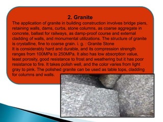 2. Granite
The application of granite in building construction involves bridge piers,
retaining walls, dams, curbs, stone columns, as coarse aggregate in
concrete, ballast for railways, as damp-proof course and external
cladding of walls, and monumental utilizations. The structure of granite
is crystalline, fine to coarse grain. i. g. : Granite Stone
It is considerably hard and durable, and its compression strength
ranges from 100MPa to 250MPa. It also has low absorption value,
least porosity, good resistance to frost and weathering but it has poor
resistance to fire. It takes polish well, and the color varies from light
gray to pink. The polished granite can be used as table tops, cladding
for columns and walls.
 