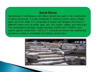 Sand-Stone
Sandstones in combination with silica cement are used in the construction
of heavy structures. It is also employed in masonry works, dams, bridge
piers, and river walls. It is composed of quartz and feldspar and found in
different colors such as white, grey, red, buff, brown, yellow, and dark gray.
The compressive strength ranges between 20MPa and 170MPa, and
specify gravity varies from 1.85 to 2.7. It should be known that weathering
sandstone makes it unsuitable for building construction.
 