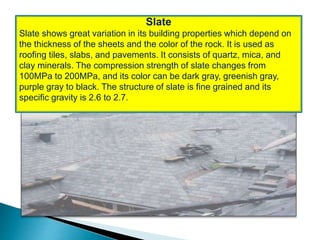 Slate
Slate shows great variation in its building properties which depend on
the thickness of the sheets and the color of the rock. It is used as
roofing tiles, slabs, and pavements. It consists of quartz, mica, and
clay minerals. The compression strength of slate changes from
100MPa to 200MPa, and its color can be dark gray, greenish gray,
purple gray to black. The structure of slate is fine grained and its
specific gravity is 2.6 to 2.7.
 