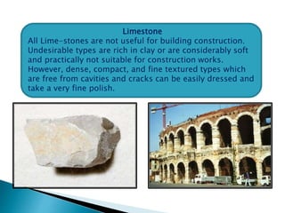 Limestone
All Lime-stones are not useful for building construction.
Undesirable types are rich in clay or are considerably soft
and practically not suitable for construction works.
However, dense, compact, and fine textured types which
are free from cavities and cracks can be easily dressed and
take a very fine polish.
 