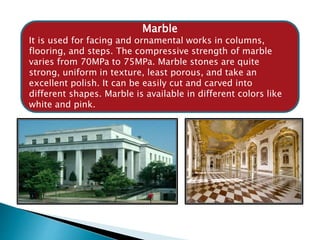 Marble
It is used for facing and ornamental works in columns,
flooring, and steps. The compressive strength of marble
varies from 70MPa to 75MPa. Marble stones are quite
strong, uniform in texture, least porous, and take an
excellent polish. It can be easily cut and carved into
different shapes. Marble is available in different colors like
white and pink.
 